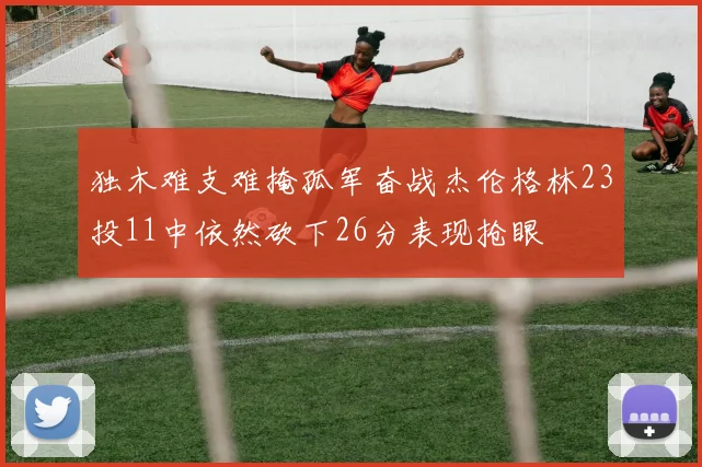 独木难支难掩孤军奋战杰伦格林23投11中依然砍下26分表现抢眼