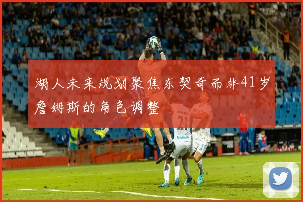 湖人未来规划聚焦东契奇而非41岁詹姆斯的角色调整