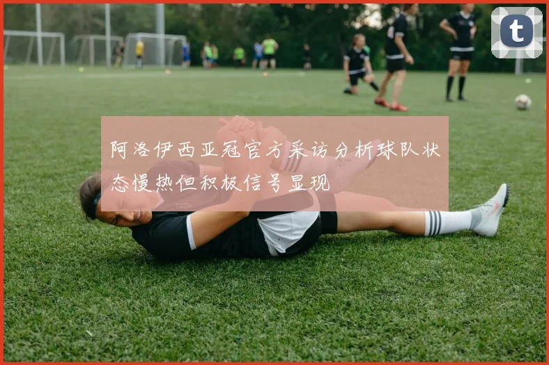 阿洛伊西亚冠官方采访分析球队状态慢热但积极信号显现