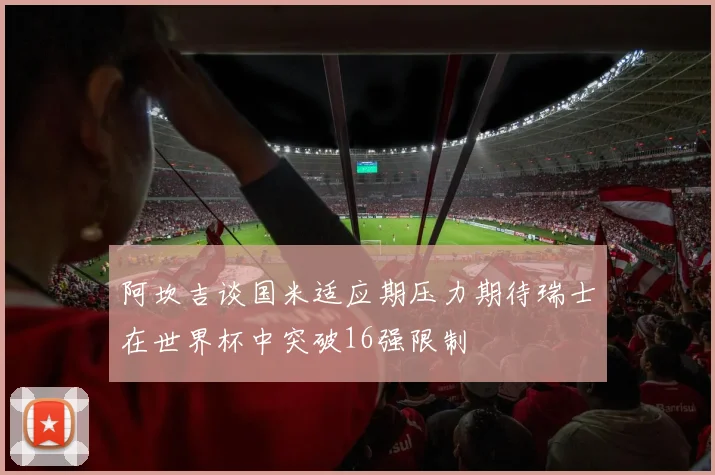 阿坎吉谈国米适应期压力期待瑞士在世界杯中突破16强限制