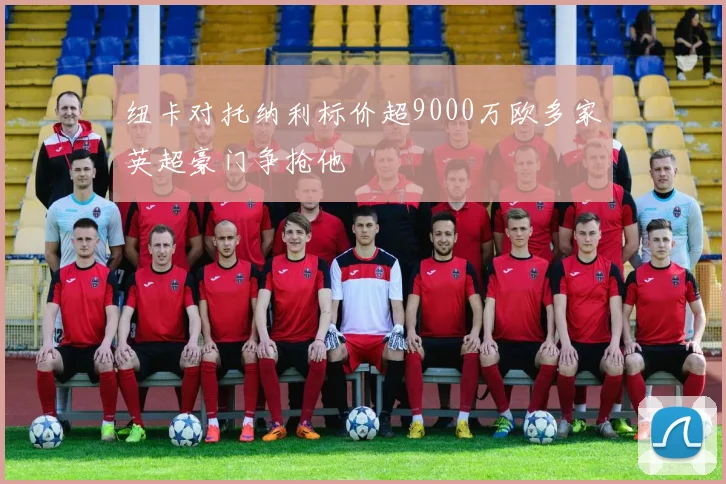 纽卡对托纳利标价超9000万欧多家英超豪门争抢他