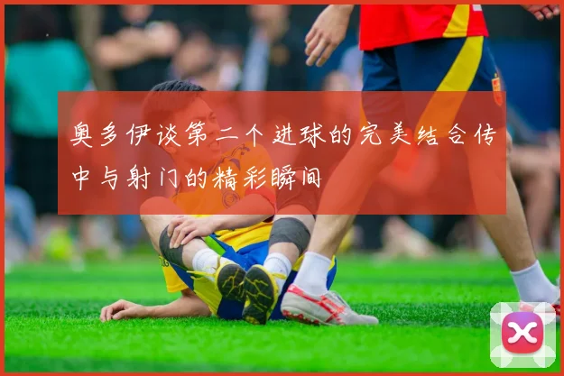 奥多伊谈第二个进球的完美结合传中与射门的精彩瞬间