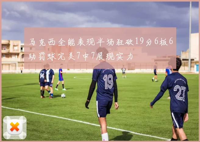 马克西全能表现半场狂砍19分6板6助罚球完美7中7展现实力
