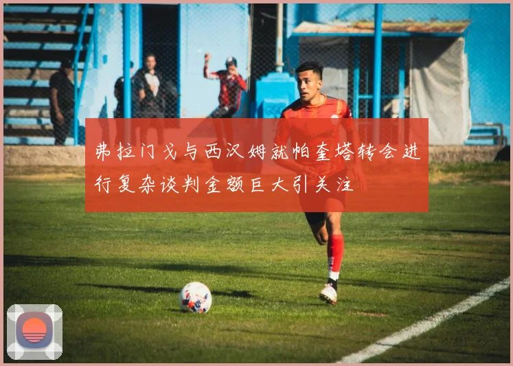 弗拉门戈与西汉姆就帕奎塔转会进行复杂谈判金额巨大引关注