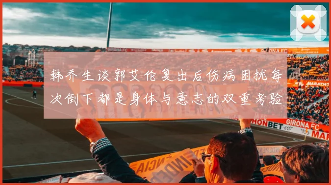 韩乔生谈郭艾伦复出后伤病困扰每次倒下都是身体与意志的双重考验