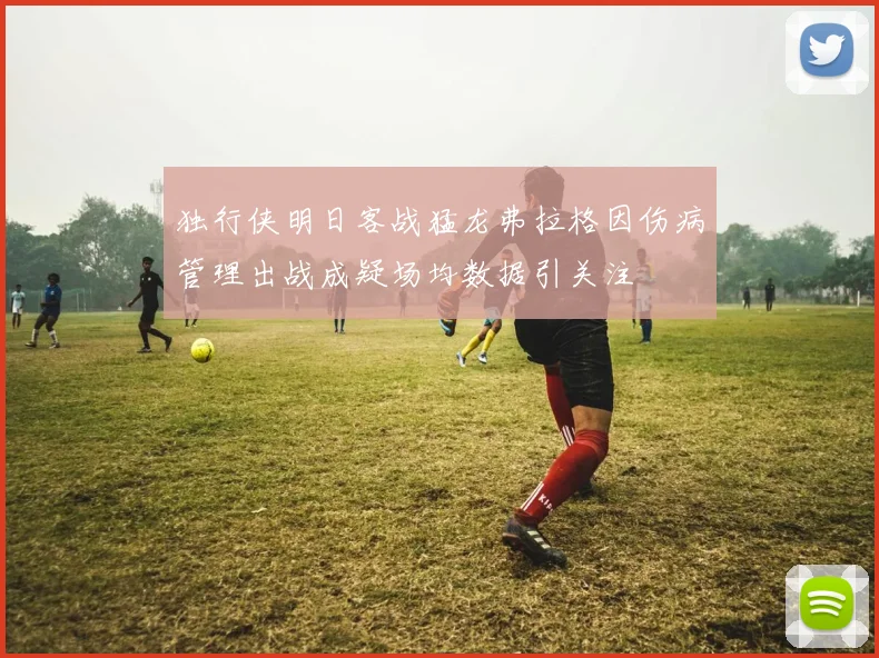 独行侠明日客战猛龙弗拉格因伤病管理出战成疑场均数据引关注