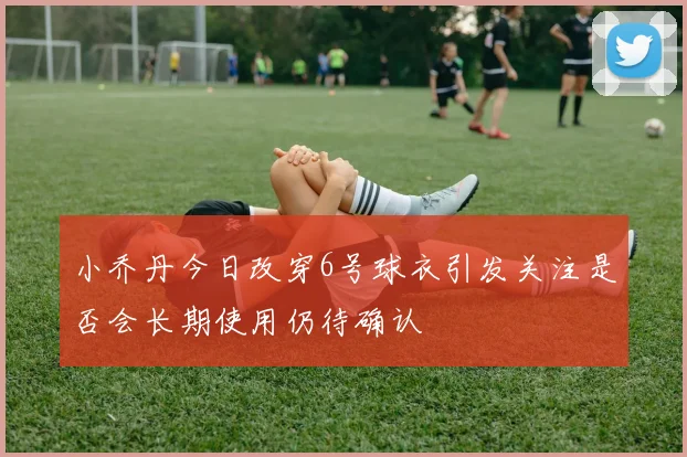 小乔丹今日改穿6号球衣引发关注是否会长期使用仍待确认