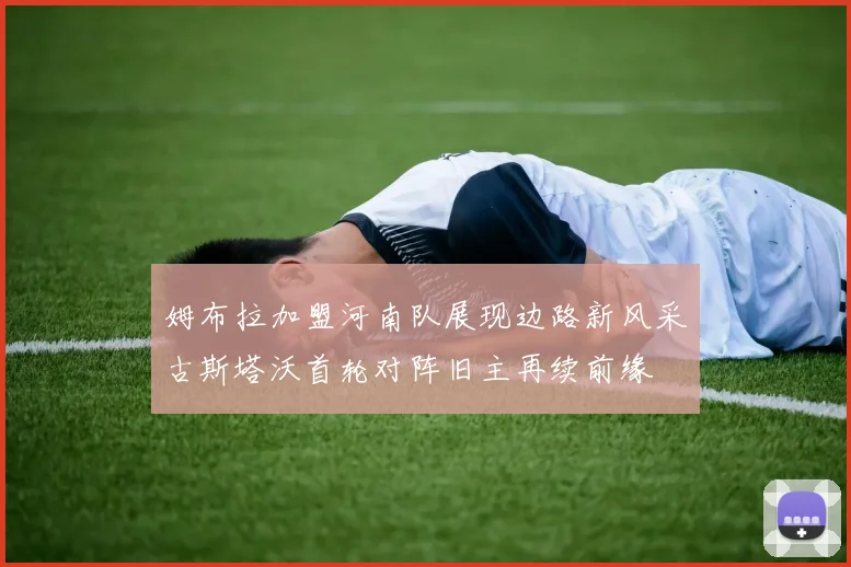 姆布拉加盟河南队展现边路新风采古斯塔沃首轮对阵旧主再续前缘