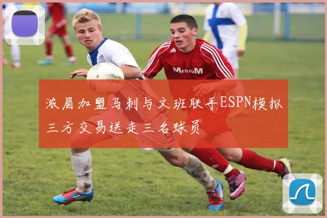 浓眉加盟马刺与文班联手ESPN模拟三方交易送走三名球员
