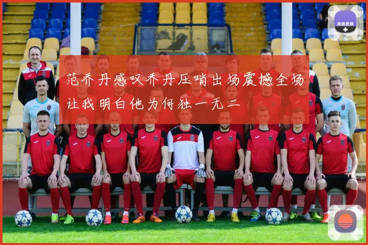 范乔丹感叹乔丹压哨出场震撼全场让我明白他为何独一无二