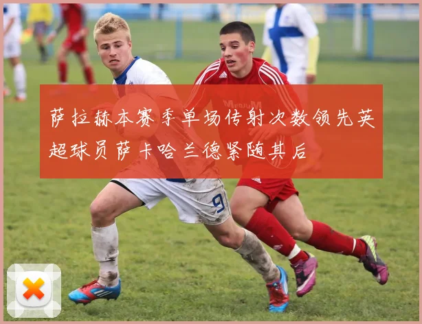 萨拉赫本赛季单场传射次数领先英超球员萨卡哈兰德紧随其后