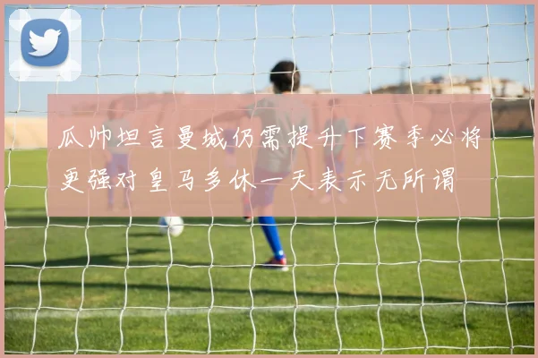 瓜帅坦言曼城仍需提升下赛季必将更强对皇马多休一天表示无所谓