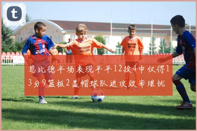 恩比德半场表现平平12投4中仅得13分9篮板2盖帽球队进攻效率堪忧