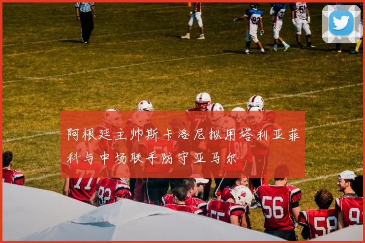 阿根廷主帅斯卡洛尼拟用塔利亚菲科与中场联手防守亚马尔