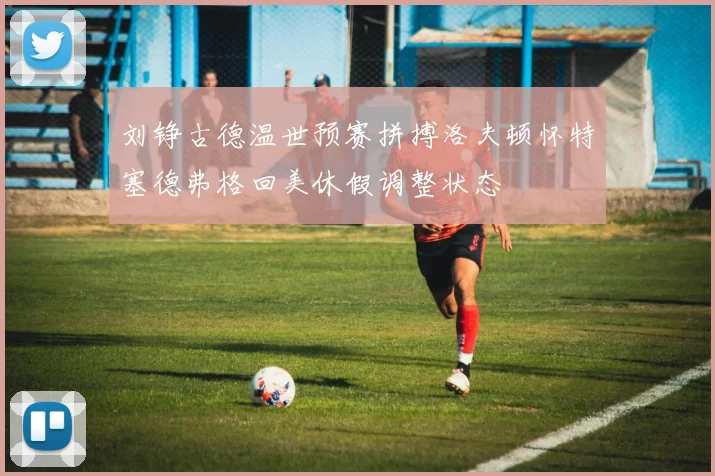 刘铮古德温世预赛拼搏洛夫顿怀特塞德弗格回美休假调整状态