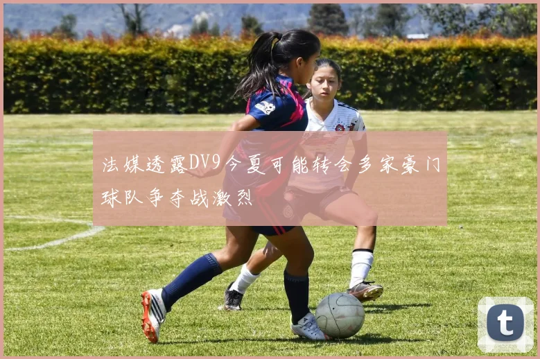 法媒透露DV9今夏可能转会多家豪门球队争夺战激烈