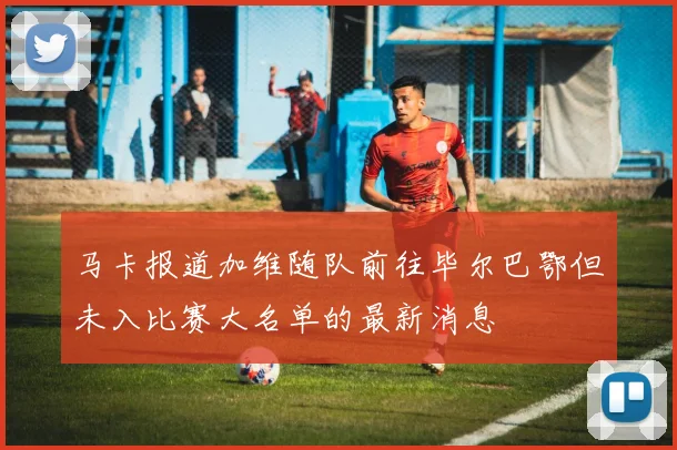 马卡报道加维随队前往毕尔巴鄂但未入比赛大名单的最新消息