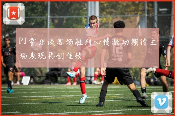 PJ霍尔谈客场胜利心情激动期待主场表现再创佳绩