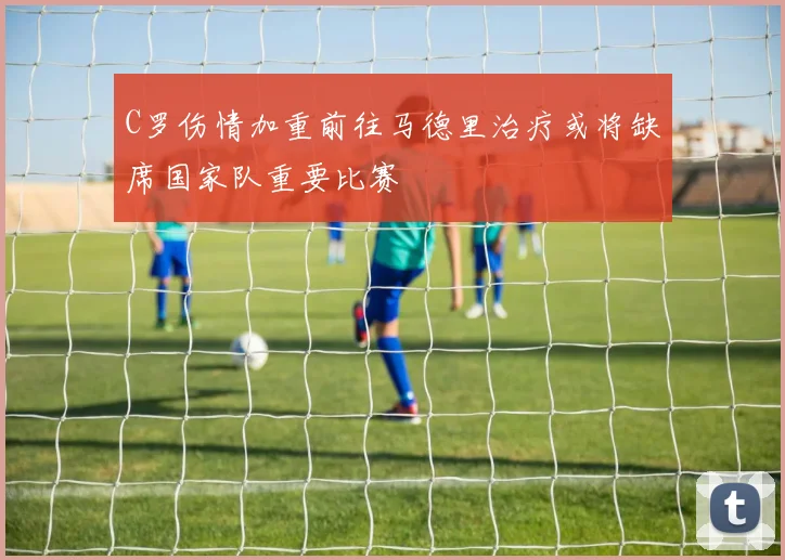C罗伤情加重前往马德里治疗或将缺席国家队重要比赛