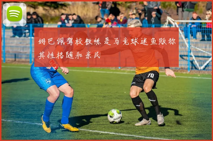 姆巴佩驾校教练是马竞球迷鱼贩称其性格随和亲民