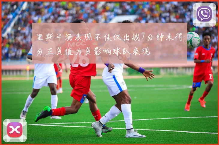 里斯半场表现不佳仅出战7分钟未得分正负值为负影响球队表现