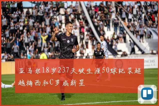 亚马尔18岁237天破生涯50球纪录超越梅西和C罗成新星