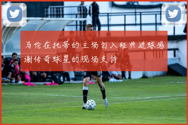 马伦在托蒂的主场打入经典进球感谢传奇球星的现场支持