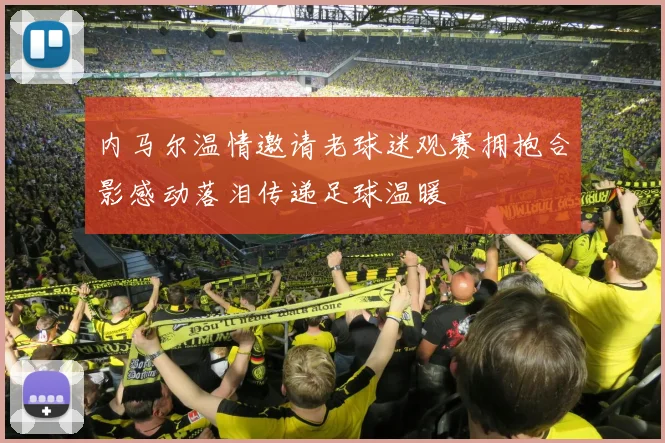 内马尔温情邀请老球迷观赛拥抱合影感动落泪传递足球温暖