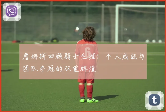 詹姆斯回顾骑士生涯：个人成就与团队夺冠的双重辉煌